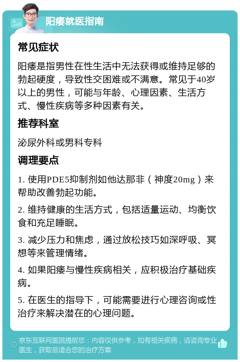 阳痿就医指南 常见症状 阳痿是指男性在性生活中无法获得或维持足够的勃起硬度，导致性交困难或不满意。常见于40岁以上的男性，可能与年龄、心理因素、生活方式、慢性疾病等多种因素有关。 推荐科室 泌尿外科或男科专科 调理要点 1. 使用PDE5抑制剂如他达那非（神度20mg）来帮助改善勃起功能。 2. 维持健康的生活方式，包括适量运动、均衡饮食和充足睡眠。 3. 减少压力和焦虑，通过放松技巧如深呼吸、冥想等来管理情绪。 4. 如果阳痿与慢性疾病相关，应积极治疗基础疾病。 5. 在医生的指导下，可能需要进行心理咨询或性治疗来解决潜在的心理问题。