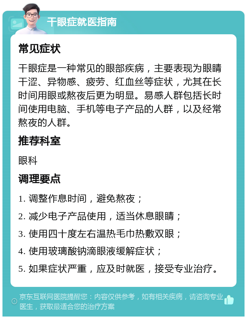 干眼症就医指南 常见症状 干眼症是一种常见的眼部疾病，主要表现为眼睛干涩、异物感、疲劳、红血丝等症状，尤其在长时间用眼或熬夜后更为明显。易感人群包括长时间使用电脑、手机等电子产品的人群，以及经常熬夜的人群。 推荐科室 眼科 调理要点 1. 调整作息时间，避免熬夜； 2. 减少电子产品使用，适当休息眼睛； 3. 使用四十度左右温热毛巾热敷双眼； 4. 使用玻璃酸钠滴眼液缓解症状； 5. 如果症状严重，应及时就医，接受专业治疗。