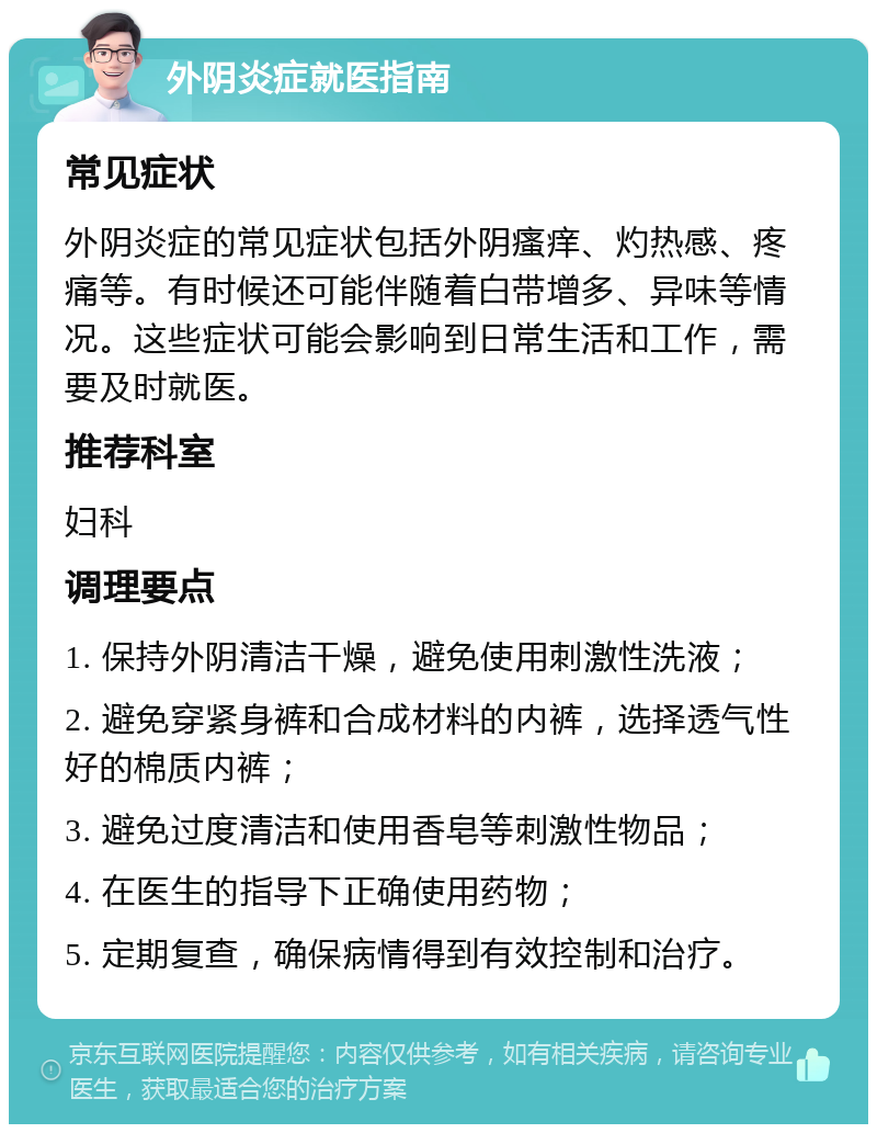 外阴炎症就医指南 常见症状 外阴炎症的常见症状包括外阴瘙痒、灼热感、疼痛等。有时候还可能伴随着白带增多、异味等情况。这些症状可能会影响到日常生活和工作，需要及时就医。 推荐科室 妇科 调理要点 1. 保持外阴清洁干燥，避免使用刺激性洗液； 2. 避免穿紧身裤和合成材料的内裤，选择透气性好的棉质内裤； 3. 避免过度清洁和使用香皂等刺激性物品； 4. 在医生的指导下正确使用药物； 5. 定期复查，确保病情得到有效控制和治疗。