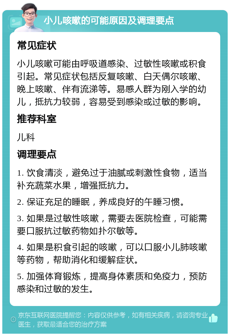 小儿咳嗽的可能原因及调理要点 常见症状 小儿咳嗽可能由呼吸道感染、过敏性咳嗽或积食引起。常见症状包括反复咳嗽、白天偶尔咳嗽、晚上咳嗽、伴有流涕等。易感人群为刚入学的幼儿，抵抗力较弱，容易受到感染或过敏的影响。 推荐科室 儿科 调理要点 1. 饮食清淡，避免过于油腻或刺激性食物，适当补充蔬菜水果，增强抵抗力。 2. 保证充足的睡眠，养成良好的午睡习惯。 3. 如果是过敏性咳嗽，需要去医院检查，可能需要口服抗过敏药物如扑尔敏等。 4. 如果是积食引起的咳嗽，可以口服小儿肺咳嗽等药物，帮助消化和缓解症状。 5. 加强体育锻炼，提高身体素质和免疫力，预防感染和过敏的发生。