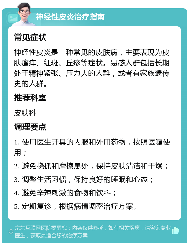 神经性皮炎治疗指南 常见症状 神经性皮炎是一种常见的皮肤病，主要表现为皮肤瘙痒、红斑、丘疹等症状。易感人群包括长期处于精神紧张、压力大的人群，或者有家族遗传史的人群。 推荐科室 皮肤科 调理要点 1. 使用医生开具的内服和外用药物，按照医嘱使用； 2. 避免挠抓和摩擦患处，保持皮肤清洁和干燥； 3. 调整生活习惯，保持良好的睡眠和心态； 4. 避免辛辣刺激的食物和饮料； 5. 定期复诊，根据病情调整治疗方案。