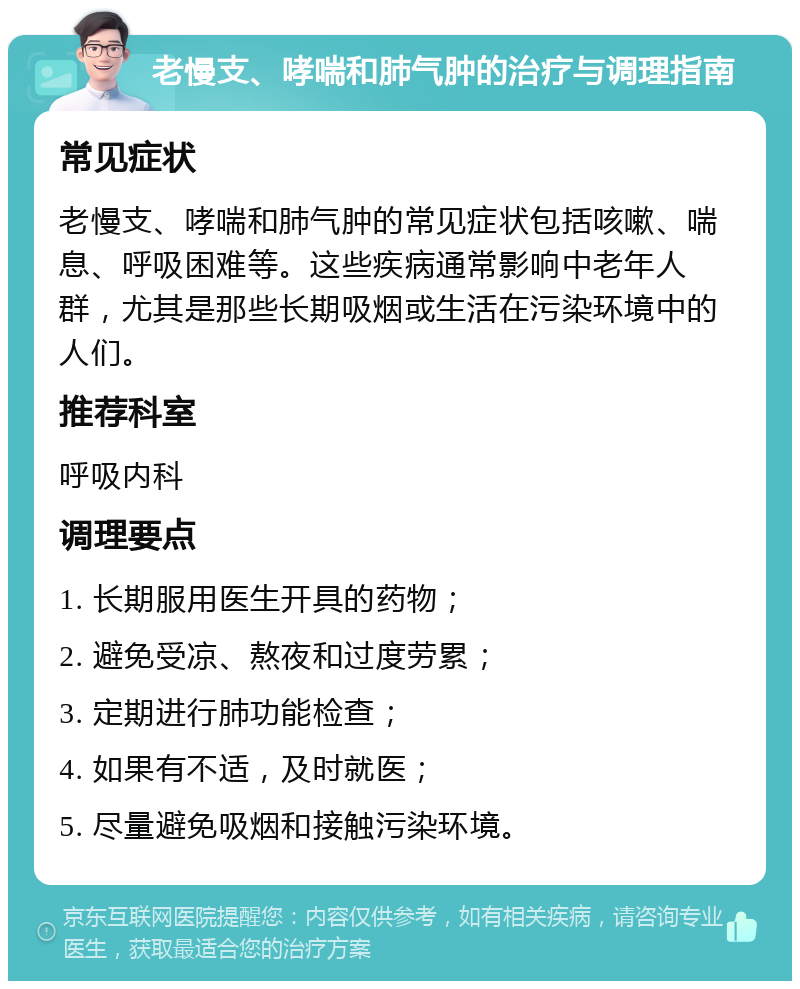 老慢支、哮喘和肺气肿的治疗与调理指南 常见症状 老慢支、哮喘和肺气肿的常见症状包括咳嗽、喘息、呼吸困难等。这些疾病通常影响中老年人群，尤其是那些长期吸烟或生活在污染环境中的人们。 推荐科室 呼吸内科 调理要点 1. 长期服用医生开具的药物； 2. 避免受凉、熬夜和过度劳累； 3. 定期进行肺功能检查； 4. 如果有不适，及时就医； 5. 尽量避免吸烟和接触污染环境。