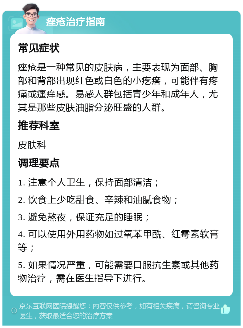 痤疮治疗指南 常见症状 痤疮是一种常见的皮肤病，主要表现为面部、胸部和背部出现红色或白色的小疙瘩，可能伴有疼痛或瘙痒感。易感人群包括青少年和成年人，尤其是那些皮肤油脂分泌旺盛的人群。 推荐科室 皮肤科 调理要点 1. 注意个人卫生，保持面部清洁； 2. 饮食上少吃甜食、辛辣和油腻食物； 3. 避免熬夜，保证充足的睡眠； 4. 可以使用外用药物如过氧苯甲酰、红霉素软膏等； 5. 如果情况严重，可能需要口服抗生素或其他药物治疗，需在医生指导下进行。