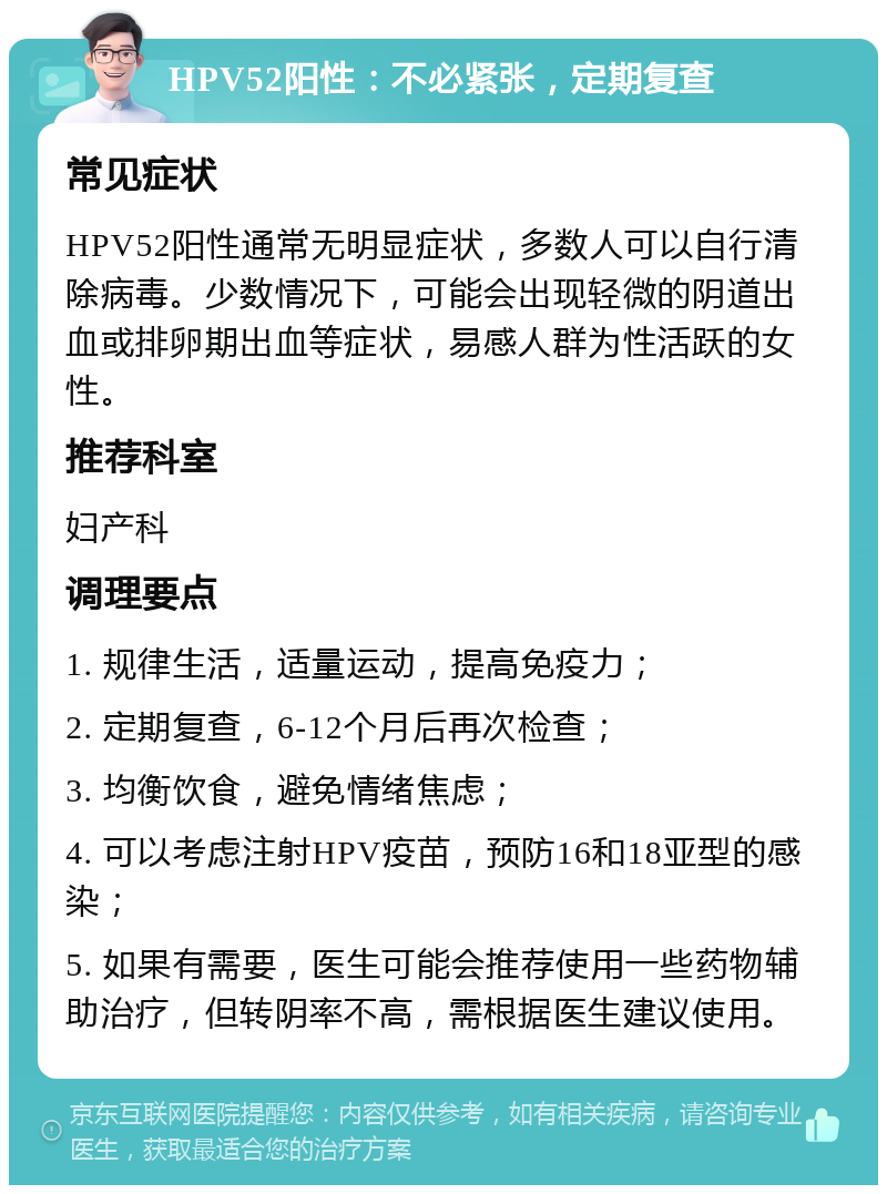 HPV52阳性：不必紧张，定期复查 常见症状 HPV52阳性通常无明显症状，多数人可以自行清除病毒。少数情况下，可能会出现轻微的阴道出血或排卵期出血等症状，易感人群为性活跃的女性。 推荐科室 妇产科 调理要点 1. 规律生活，适量运动，提高免疫力； 2. 定期复查，6-12个月后再次检查； 3. 均衡饮食，避免情绪焦虑； 4. 可以考虑注射HPV疫苗，预防16和18亚型的感染； 5. 如果有需要，医生可能会推荐使用一些药物辅助治疗，但转阴率不高，需根据医生建议使用。