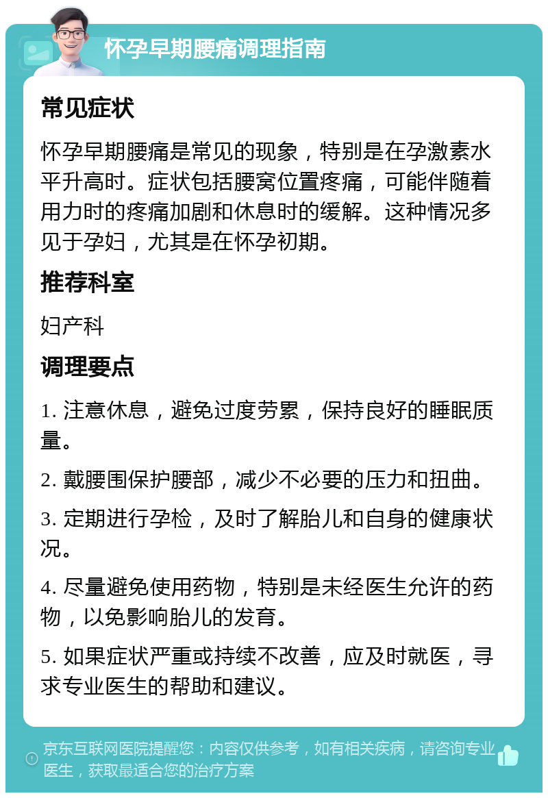 怀孕早期腰痛调理指南 常见症状 怀孕早期腰痛是常见的现象，特别是在孕激素水平升高时。症状包括腰窝位置疼痛，可能伴随着用力时的疼痛加剧和休息时的缓解。这种情况多见于孕妇，尤其是在怀孕初期。 推荐科室 妇产科 调理要点 1. 注意休息，避免过度劳累，保持良好的睡眠质量。 2. 戴腰围保护腰部，减少不必要的压力和扭曲。 3. 定期进行孕检，及时了解胎儿和自身的健康状况。 4. 尽量避免使用药物，特别是未经医生允许的药物，以免影响胎儿的发育。 5. 如果症状严重或持续不改善，应及时就医，寻求专业医生的帮助和建议。