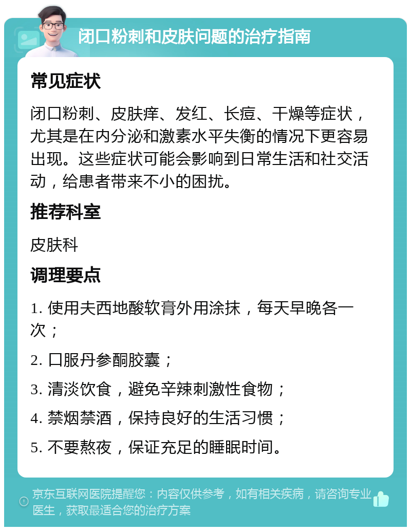 闭口粉刺和皮肤问题的治疗指南 常见症状 闭口粉刺、皮肤痒、发红、长痘、干燥等症状，尤其是在内分泌和激素水平失衡的情况下更容易出现。这些症状可能会影响到日常生活和社交活动，给患者带来不小的困扰。 推荐科室 皮肤科 调理要点 1. 使用夫西地酸软膏外用涂抹，每天早晚各一次； 2. 口服丹参酮胶囊； 3. 清淡饮食，避免辛辣刺激性食物； 4. 禁烟禁酒，保持良好的生活习惯； 5. 不要熬夜，保证充足的睡眠时间。