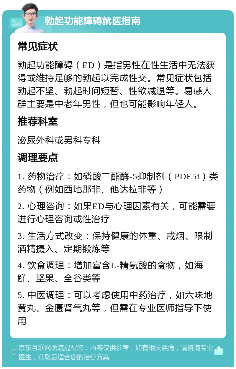 勃起功能障碍就医指南 常见症状 勃起功能障碍（ED）是指男性在性生活中无法获得或维持足够的勃起以完成性交。常见症状包括勃起不坚、勃起时间短暂、性欲减退等。易感人群主要是中老年男性，但也可能影响年轻人。 推荐科室 泌尿外科或男科专科 调理要点 1. 药物治疗：如磷酸二酯酶-5抑制剂（PDE5i）类药物（例如西地那非、他达拉非等） 2. 心理咨询：如果ED与心理因素有关，可能需要进行心理咨询或性治疗 3. 生活方式改变：保持健康的体重、戒烟、限制酒精摄入、定期锻炼等 4. 饮食调理：增加富含L-精氨酸的食物，如海鲜、坚果、全谷类等 5. 中医调理：可以考虑使用中药治疗，如六味地黄丸、金匮肾气丸等，但需在专业医师指导下使用