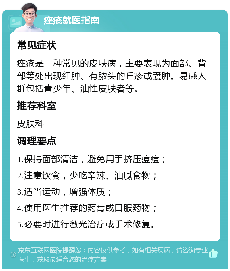 痤疮就医指南 常见症状 痤疮是一种常见的皮肤病，主要表现为面部、背部等处出现红肿、有脓头的丘疹或囊肿。易感人群包括青少年、油性皮肤者等。 推荐科室 皮肤科 调理要点 1.保持面部清洁，避免用手挤压痘痘； 2.注意饮食，少吃辛辣、油腻食物； 3.适当运动，增强体质； 4.使用医生推荐的药膏或口服药物； 5.必要时进行激光治疗或手术修复。