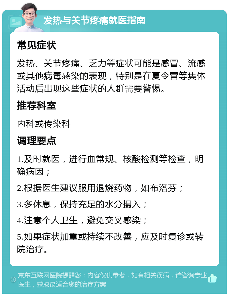 发热与关节疼痛就医指南 常见症状 发热、关节疼痛、乏力等症状可能是感冒、流感或其他病毒感染的表现，特别是在夏令营等集体活动后出现这些症状的人群需要警惕。 推荐科室 内科或传染科 调理要点 1.及时就医，进行血常规、核酸检测等检查，明确病因； 2.根据医生建议服用退烧药物，如布洛芬； 3.多休息，保持充足的水分摄入； 4.注意个人卫生，避免交叉感染； 5.如果症状加重或持续不改善，应及时复诊或转院治疗。
