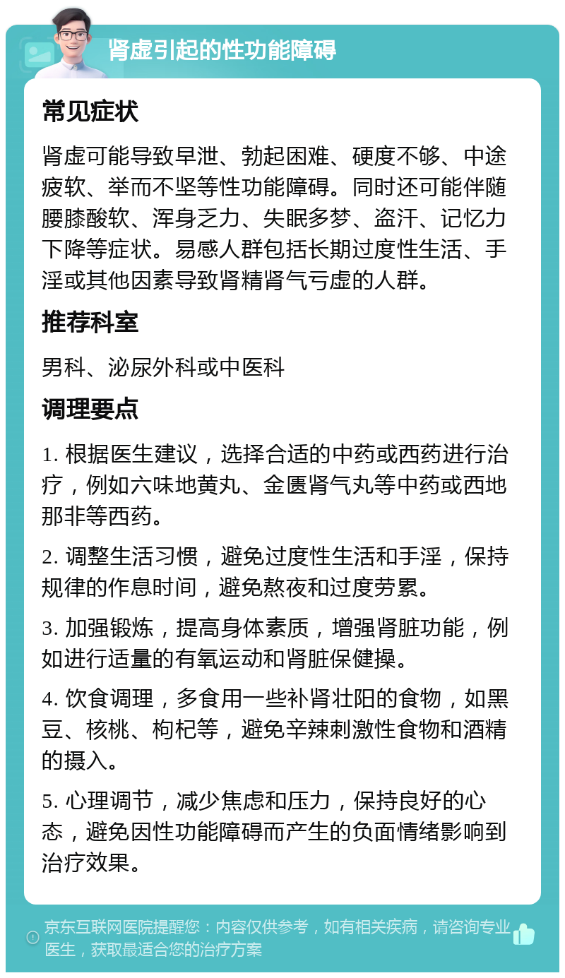 肾虚引起的性功能障碍 常见症状 肾虚可能导致早泄、勃起困难、硬度不够、中途疲软、举而不坚等性功能障碍。同时还可能伴随腰膝酸软、浑身乏力、失眠多梦、盗汗、记忆力下降等症状。易感人群包括长期过度性生活、手淫或其他因素导致肾精肾气亏虚的人群。 推荐科室 男科、泌尿外科或中医科 调理要点 1. 根据医生建议，选择合适的中药或西药进行治疗，例如六味地黄丸、金匮肾气丸等中药或西地那非等西药。 2. 调整生活习惯，避免过度性生活和手淫，保持规律的作息时间，避免熬夜和过度劳累。 3. 加强锻炼，提高身体素质，增强肾脏功能，例如进行适量的有氧运动和肾脏保健操。 4. 饮食调理，多食用一些补肾壮阳的食物，如黑豆、核桃、枸杞等，避免辛辣刺激性食物和酒精的摄入。 5. 心理调节，减少焦虑和压力，保持良好的心态，避免因性功能障碍而产生的负面情绪影响到治疗效果。