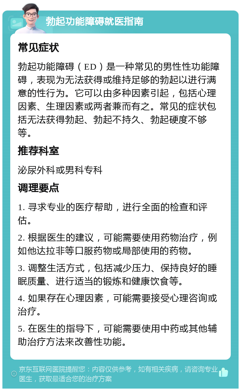 勃起功能障碍就医指南 常见症状 勃起功能障碍（ED）是一种常见的男性性功能障碍，表现为无法获得或维持足够的勃起以进行满意的性行为。它可以由多种因素引起，包括心理因素、生理因素或两者兼而有之。常见的症状包括无法获得勃起、勃起不持久、勃起硬度不够等。 推荐科室 泌尿外科或男科专科 调理要点 1. 寻求专业的医疗帮助，进行全面的检查和评估。 2. 根据医生的建议，可能需要使用药物治疗，例如他达拉非等口服药物或局部使用的药物。 3. 调整生活方式，包括减少压力、保持良好的睡眠质量、进行适当的锻炼和健康饮食等。 4. 如果存在心理因素，可能需要接受心理咨询或治疗。 5. 在医生的指导下，可能需要使用中药或其他辅助治疗方法来改善性功能。