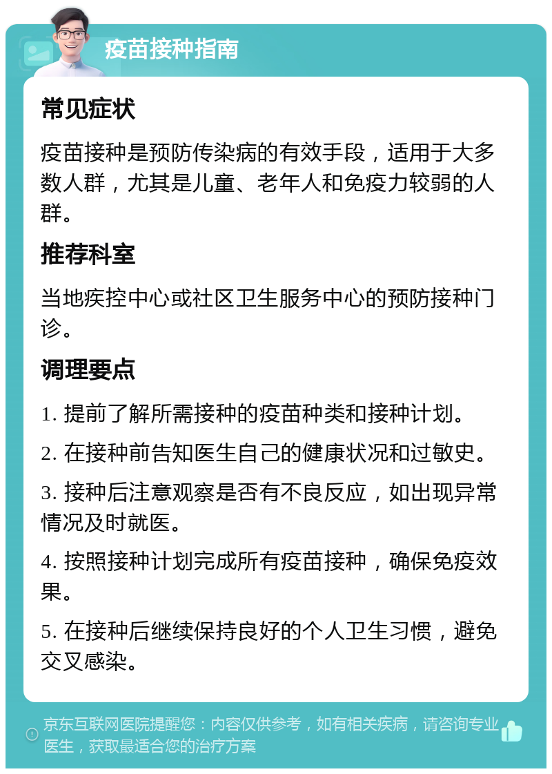 疫苗接种指南 常见症状 疫苗接种是预防传染病的有效手段，适用于大多数人群，尤其是儿童、老年人和免疫力较弱的人群。 推荐科室 当地疾控中心或社区卫生服务中心的预防接种门诊。 调理要点 1. 提前了解所需接种的疫苗种类和接种计划。 2. 在接种前告知医生自己的健康状况和过敏史。 3. 接种后注意观察是否有不良反应，如出现异常情况及时就医。 4. 按照接种计划完成所有疫苗接种，确保免疫效果。 5. 在接种后继续保持良好的个人卫生习惯，避免交叉感染。