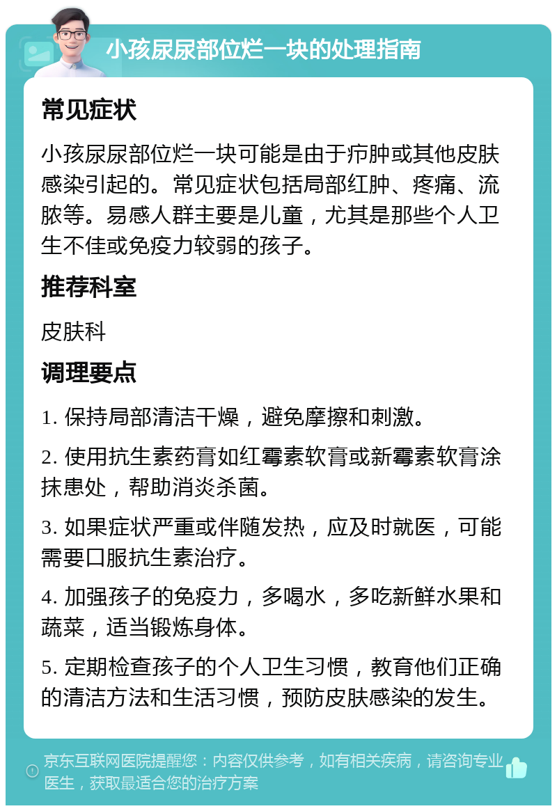 小孩尿尿部位烂一块的处理指南 常见症状 小孩尿尿部位烂一块可能是由于疖肿或其他皮肤感染引起的。常见症状包括局部红肿、疼痛、流脓等。易感人群主要是儿童，尤其是那些个人卫生不佳或免疫力较弱的孩子。 推荐科室 皮肤科 调理要点 1. 保持局部清洁干燥，避免摩擦和刺激。 2. 使用抗生素药膏如红霉素软膏或新霉素软膏涂抹患处，帮助消炎杀菌。 3. 如果症状严重或伴随发热，应及时就医，可能需要口服抗生素治疗。 4. 加强孩子的免疫力，多喝水，多吃新鲜水果和蔬菜，适当锻炼身体。 5. 定期检查孩子的个人卫生习惯，教育他们正确的清洁方法和生活习惯，预防皮肤感染的发生。