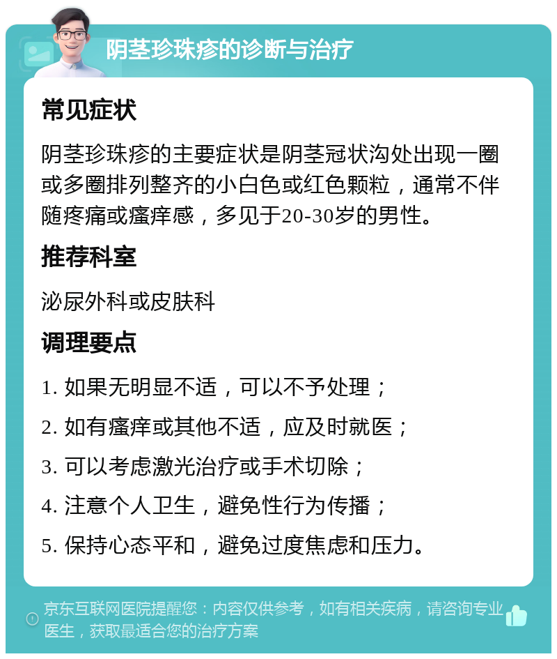 阴茎珍珠疹的诊断与治疗 常见症状 阴茎珍珠疹的主要症状是阴茎冠状沟处出现一圈或多圈排列整齐的小白色或红色颗粒，通常不伴随疼痛或瘙痒感，多见于20-30岁的男性。 推荐科室 泌尿外科或皮肤科 调理要点 1. 如果无明显不适，可以不予处理； 2. 如有瘙痒或其他不适，应及时就医； 3. 可以考虑激光治疗或手术切除； 4. 注意个人卫生，避免性行为传播； 5. 保持心态平和，避免过度焦虑和压力。