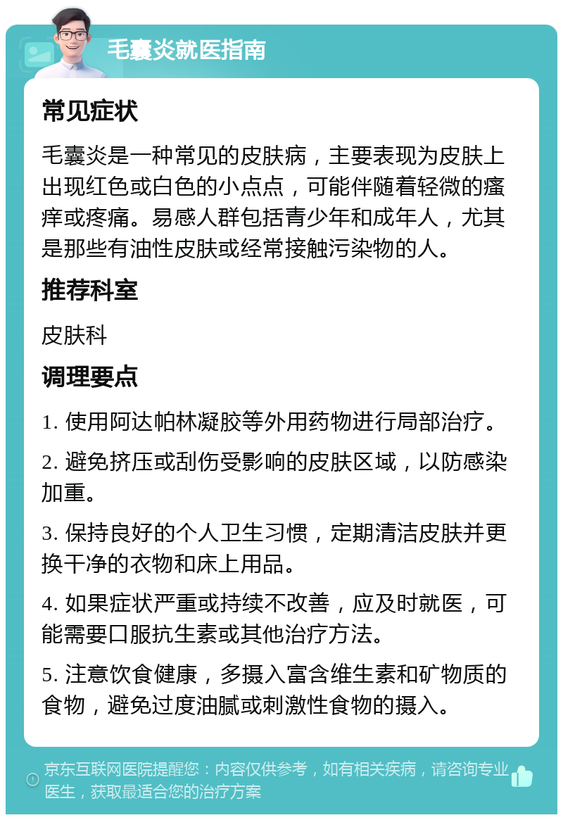 毛囊炎就医指南 常见症状 毛囊炎是一种常见的皮肤病，主要表现为皮肤上出现红色或白色的小点点，可能伴随着轻微的瘙痒或疼痛。易感人群包括青少年和成年人，尤其是那些有油性皮肤或经常接触污染物的人。 推荐科室 皮肤科 调理要点 1. 使用阿达帕林凝胶等外用药物进行局部治疗。 2. 避免挤压或刮伤受影响的皮肤区域，以防感染加重。 3. 保持良好的个人卫生习惯，定期清洁皮肤并更换干净的衣物和床上用品。 4. 如果症状严重或持续不改善，应及时就医，可能需要口服抗生素或其他治疗方法。 5. 注意饮食健康，多摄入富含维生素和矿物质的食物，避免过度油腻或刺激性食物的摄入。