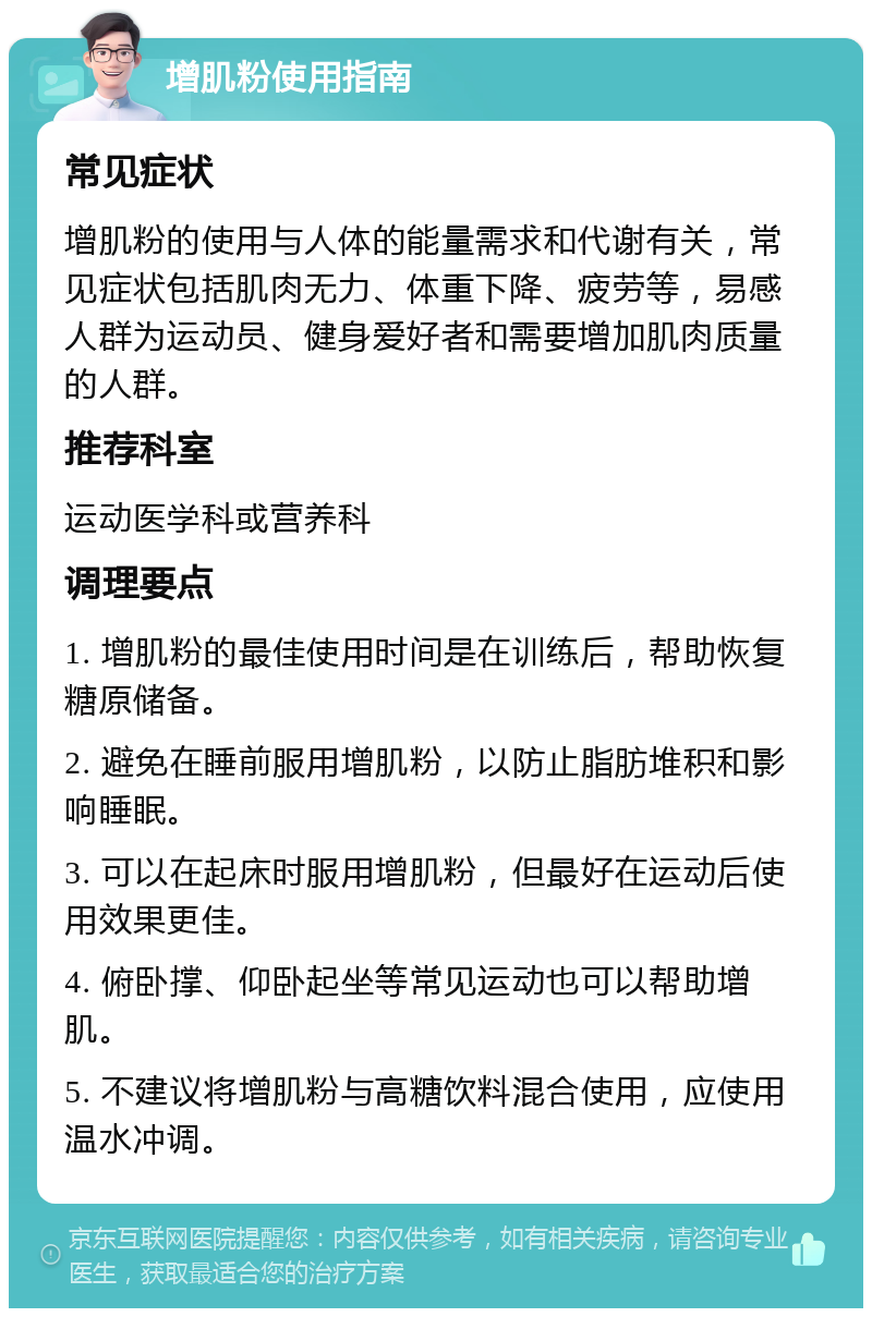 增肌粉使用指南 常见症状 增肌粉的使用与人体的能量需求和代谢有关，常见症状包括肌肉无力、体重下降、疲劳等，易感人群为运动员、健身爱好者和需要增加肌肉质量的人群。 推荐科室 运动医学科或营养科 调理要点 1. 增肌粉的最佳使用时间是在训练后，帮助恢复糖原储备。 2. 避免在睡前服用增肌粉，以防止脂肪堆积和影响睡眠。 3. 可以在起床时服用增肌粉，但最好在运动后使用效果更佳。 4. 俯卧撑、仰卧起坐等常见运动也可以帮助增肌。 5. 不建议将增肌粉与高糖饮料混合使用，应使用温水冲调。