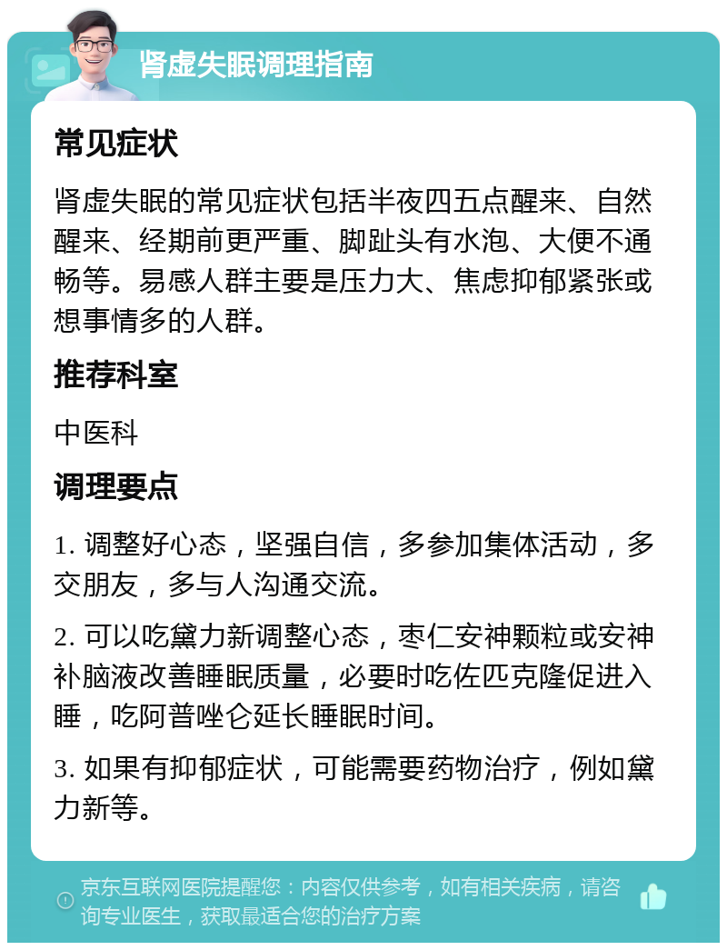 肾虚失眠调理指南 常见症状 肾虚失眠的常见症状包括半夜四五点醒来、自然醒来、经期前更严重、脚趾头有水泡、大便不通畅等。易感人群主要是压力大、焦虑抑郁紧张或想事情多的人群。 推荐科室 中医科 调理要点 1. 调整好心态，坚强自信，多参加集体活动，多交朋友，多与人沟通交流。 2. 可以吃黛力新调整心态，枣仁安神颗粒或安神补脑液改善睡眠质量，必要时吃佐匹克隆促进入睡，吃阿普唑仑延长睡眠时间。 3. 如果有抑郁症状，可能需要药物治疗，例如黛力新等。