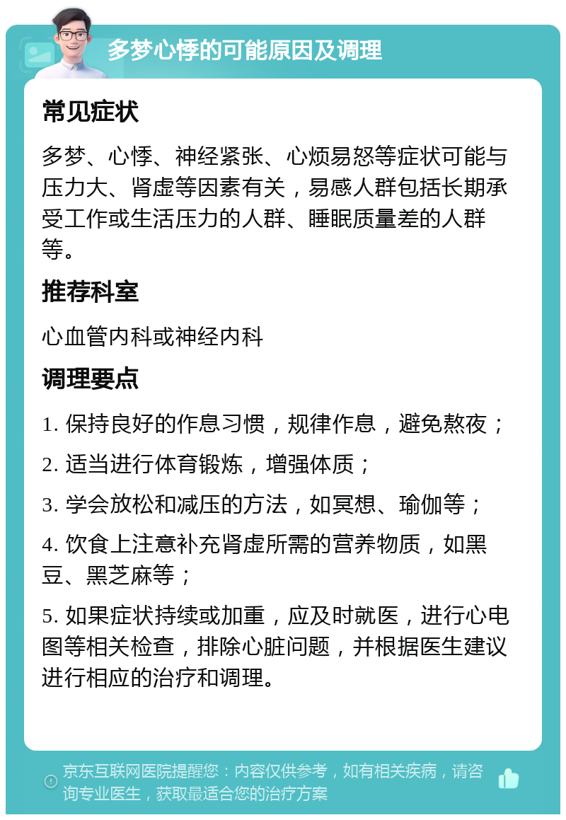 多梦心悸的可能原因及调理 常见症状 多梦、心悸、神经紧张、心烦易怒等症状可能与压力大、肾虚等因素有关，易感人群包括长期承受工作或生活压力的人群、睡眠质量差的人群等。 推荐科室 心血管内科或神经内科 调理要点 1. 保持良好的作息习惯，规律作息，避免熬夜； 2. 适当进行体育锻炼，增强体质； 3. 学会放松和减压的方法，如冥想、瑜伽等； 4. 饮食上注意补充肾虚所需的营养物质，如黑豆、黑芝麻等； 5. 如果症状持续或加重，应及时就医，进行心电图等相关检查，排除心脏问题，并根据医生建议进行相应的治疗和调理。