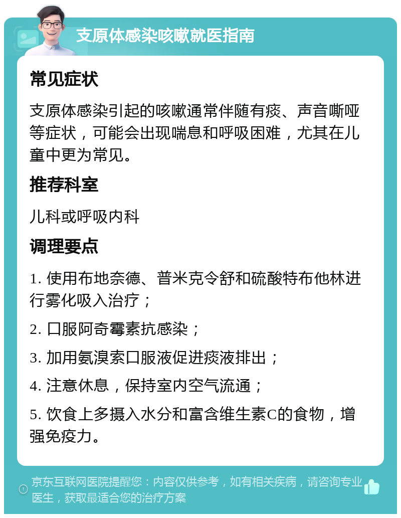 支原体感染咳嗽就医指南 常见症状 支原体感染引起的咳嗽通常伴随有痰、声音嘶哑等症状，可能会出现喘息和呼吸困难，尤其在儿童中更为常见。 推荐科室 儿科或呼吸内科 调理要点 1. 使用布地奈德、普米克令舒和硫酸特布他林进行雾化吸入治疗； 2. 口服阿奇霉素抗感染； 3. 加用氨溴索口服液促进痰液排出； 4. 注意休息，保持室内空气流通； 5. 饮食上多摄入水分和富含维生素C的食物，增强免疫力。