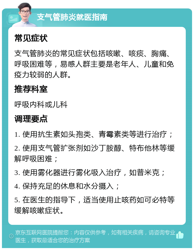 支气管肺炎就医指南 常见症状 支气管肺炎的常见症状包括咳嗽、咳痰、胸痛、呼吸困难等，易感人群主要是老年人、儿童和免疫力较弱的人群。 推荐科室 呼吸内科或儿科 调理要点 1. 使用抗生素如头孢类、青霉素类等进行治疗； 2. 使用支气管扩张剂如沙丁胺醇、特布他林等缓解呼吸困难； 3. 使用雾化器进行雾化吸入治疗，如普米克； 4. 保持充足的休息和水分摄入； 5. 在医生的指导下，适当使用止咳药如可必特等缓解咳嗽症状。