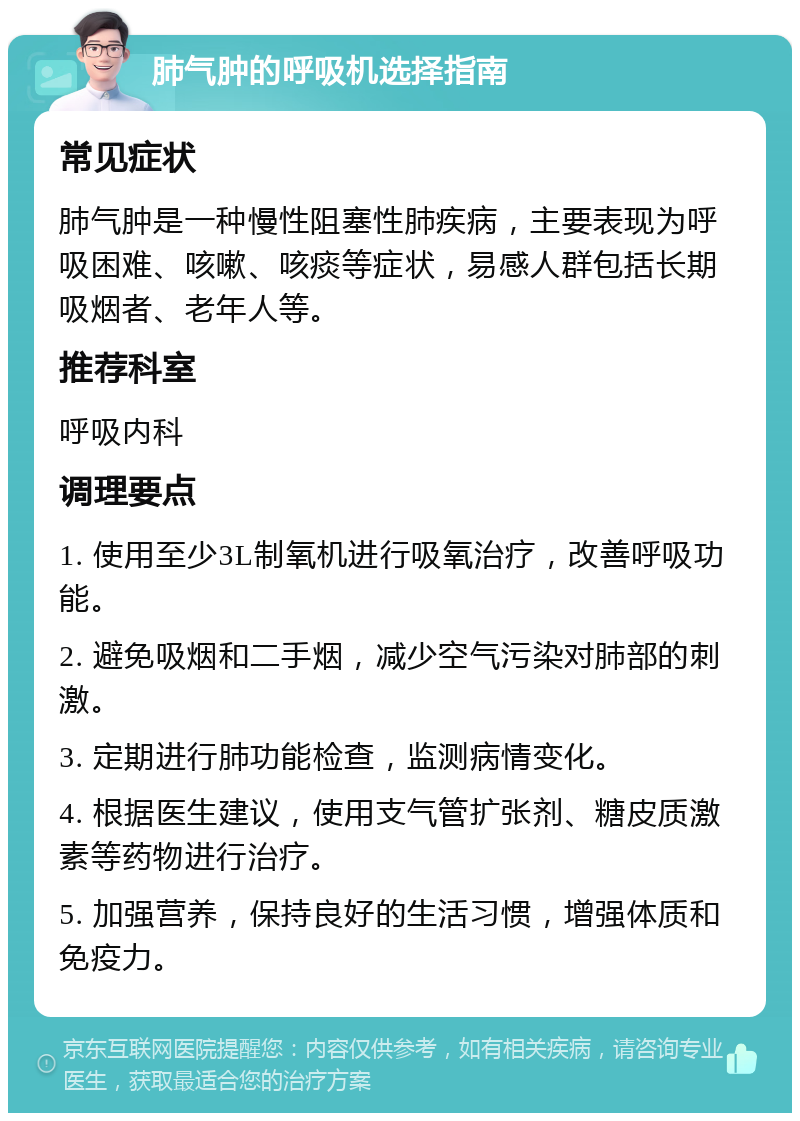 肺气肿的呼吸机选择指南 常见症状 肺气肿是一种慢性阻塞性肺疾病，主要表现为呼吸困难、咳嗽、咳痰等症状，易感人群包括长期吸烟者、老年人等。 推荐科室 呼吸内科 调理要点 1. 使用至少3L制氧机进行吸氧治疗，改善呼吸功能。 2. 避免吸烟和二手烟，减少空气污染对肺部的刺激。 3. 定期进行肺功能检查，监测病情变化。 4. 根据医生建议，使用支气管扩张剂、糖皮质激素等药物进行治疗。 5. 加强营养，保持良好的生活习惯，增强体质和免疫力。