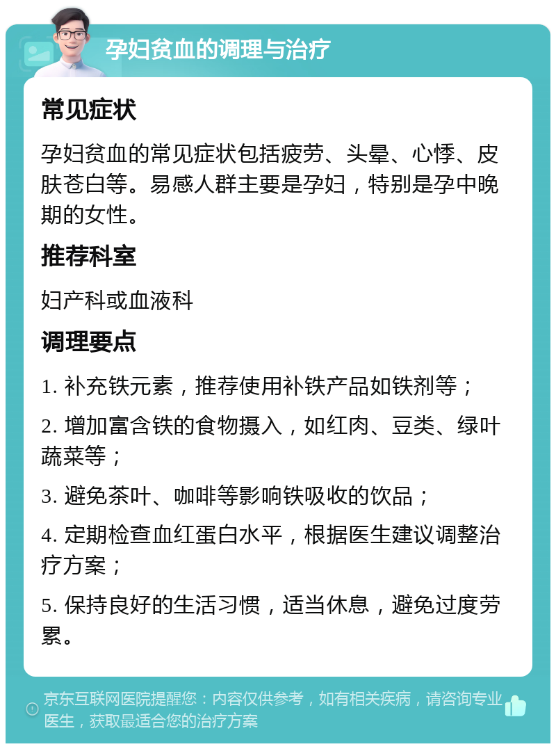 孕妇贫血的调理与治疗 常见症状 孕妇贫血的常见症状包括疲劳、头晕、心悸、皮肤苍白等。易感人群主要是孕妇，特别是孕中晚期的女性。 推荐科室 妇产科或血液科 调理要点 1. 补充铁元素，推荐使用补铁产品如铁剂等； 2. 增加富含铁的食物摄入，如红肉、豆类、绿叶蔬菜等； 3. 避免茶叶、咖啡等影响铁吸收的饮品； 4. 定期检查血红蛋白水平，根据医生建议调整治疗方案； 5. 保持良好的生活习惯，适当休息，避免过度劳累。