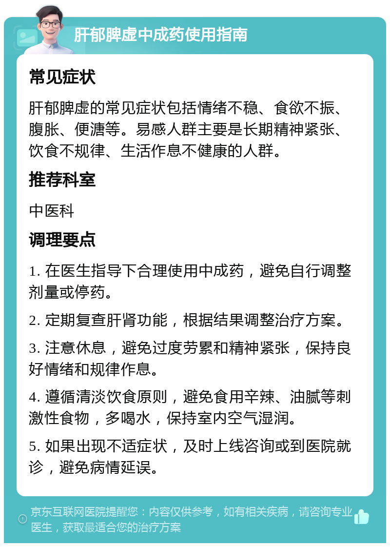 肝郁脾虚中成药使用指南 常见症状 肝郁脾虚的常见症状包括情绪不稳、食欲不振、腹胀、便溏等。易感人群主要是长期精神紧张、饮食不规律、生活作息不健康的人群。 推荐科室 中医科 调理要点 1. 在医生指导下合理使用中成药，避免自行调整剂量或停药。 2. 定期复查肝肾功能，根据结果调整治疗方案。 3. 注意休息，避免过度劳累和精神紧张，保持良好情绪和规律作息。 4. 遵循清淡饮食原则，避免食用辛辣、油腻等刺激性食物，多喝水，保持室内空气湿润。 5. 如果出现不适症状，及时上线咨询或到医院就诊，避免病情延误。