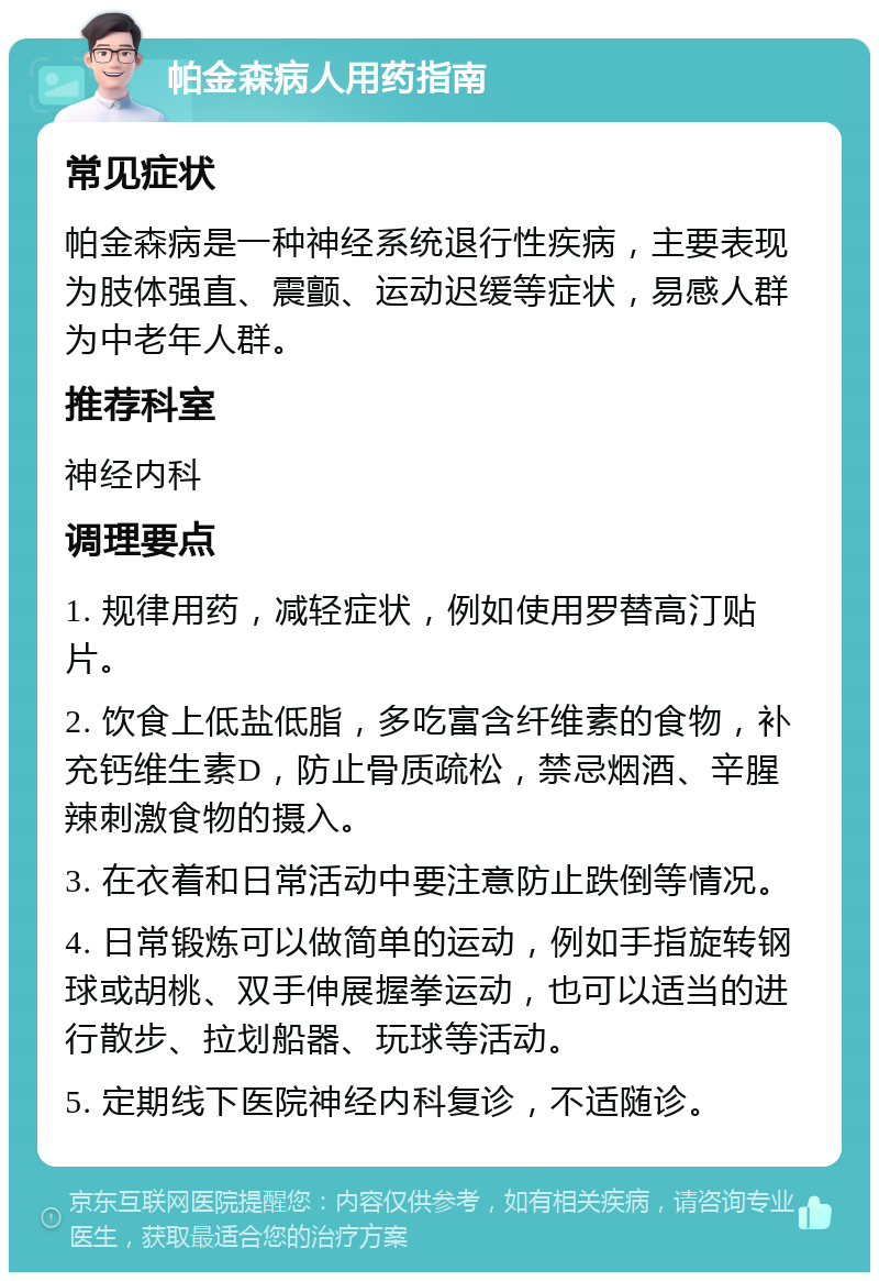 帕金森病人用药指南 常见症状 帕金森病是一种神经系统退行性疾病，主要表现为肢体强直、震颤、运动迟缓等症状，易感人群为中老年人群。 推荐科室 神经内科 调理要点 1. 规律用药，减轻症状，例如使用罗替高汀贴片。 2. 饮食上低盐低脂，多吃富含纤维素的食物，补充钙维生素D，防止骨质疏松，禁忌烟酒、辛腥辣刺激食物的摄入。 3. 在衣着和日常活动中要注意防止跌倒等情况。 4. 日常锻炼可以做简单的运动，例如手指旋转钢球或胡桃、双手伸展握拳运动，也可以适当的进行散步、拉划船器、玩球等活动。 5. 定期线下医院神经内科复诊，不适随诊。