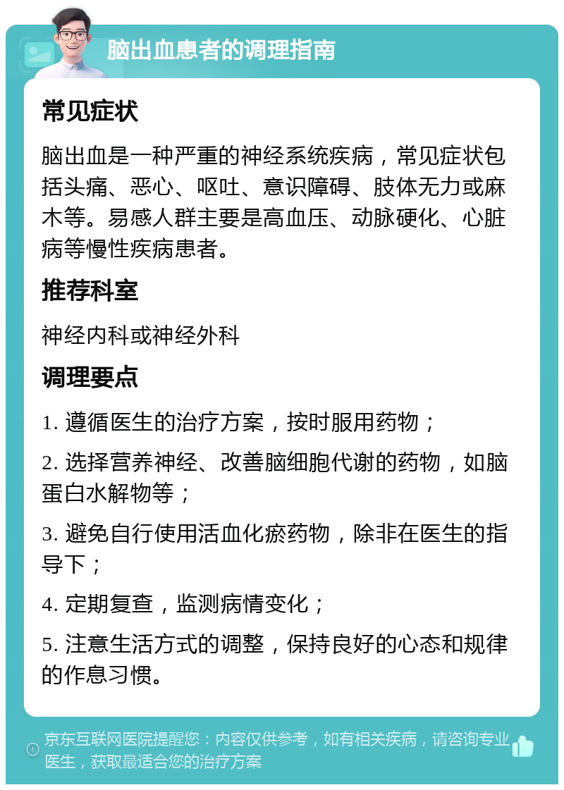 脑出血患者的调理指南 常见症状 脑出血是一种严重的神经系统疾病，常见症状包括头痛、恶心、呕吐、意识障碍、肢体无力或麻木等。易感人群主要是高血压、动脉硬化、心脏病等慢性疾病患者。 推荐科室 神经内科或神经外科 调理要点 1. 遵循医生的治疗方案，按时服用药物； 2. 选择营养神经、改善脑细胞代谢的药物，如脑蛋白水解物等； 3. 避免自行使用活血化瘀药物，除非在医生的指导下； 4. 定期复查，监测病情变化； 5. 注意生活方式的调整，保持良好的心态和规律的作息习惯。