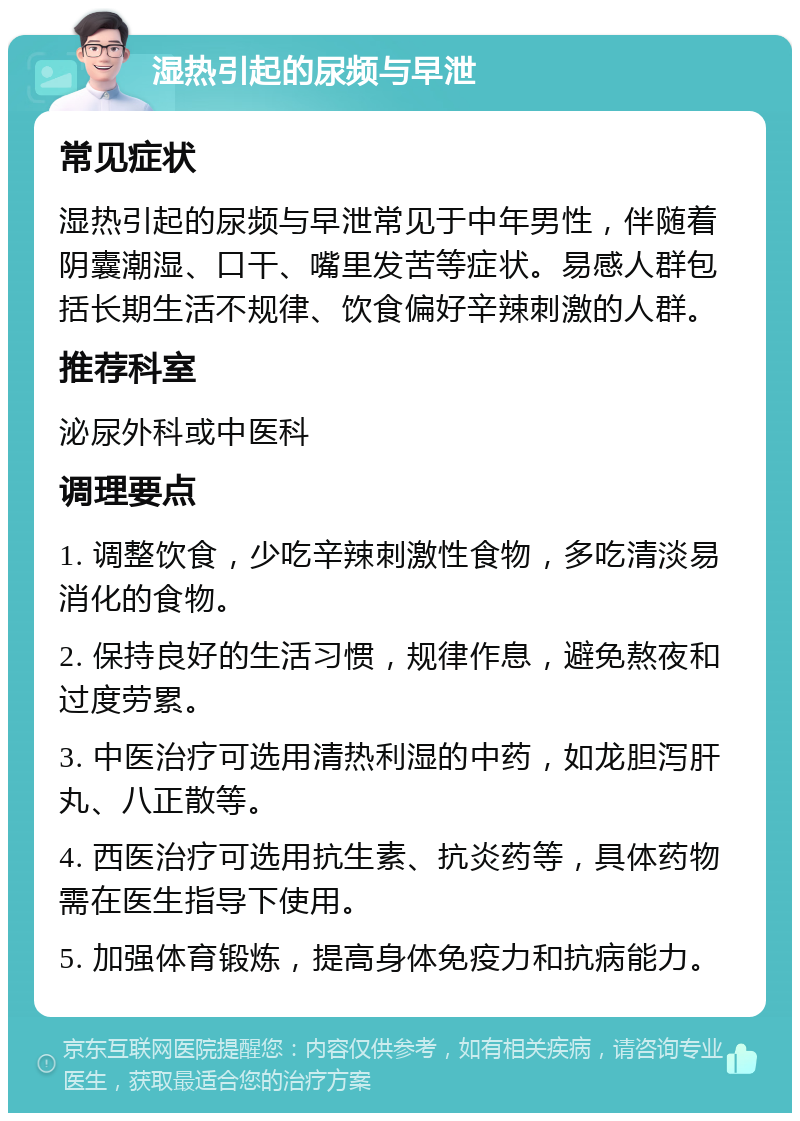 湿热引起的尿频与早泄 常见症状 湿热引起的尿频与早泄常见于中年男性，伴随着阴囊潮湿、口干、嘴里发苦等症状。易感人群包括长期生活不规律、饮食偏好辛辣刺激的人群。 推荐科室 泌尿外科或中医科 调理要点 1. 调整饮食，少吃辛辣刺激性食物，多吃清淡易消化的食物。 2. 保持良好的生活习惯，规律作息，避免熬夜和过度劳累。 3. 中医治疗可选用清热利湿的中药，如龙胆泻肝丸、八正散等。 4. 西医治疗可选用抗生素、抗炎药等，具体药物需在医生指导下使用。 5. 加强体育锻炼，提高身体免疫力和抗病能力。