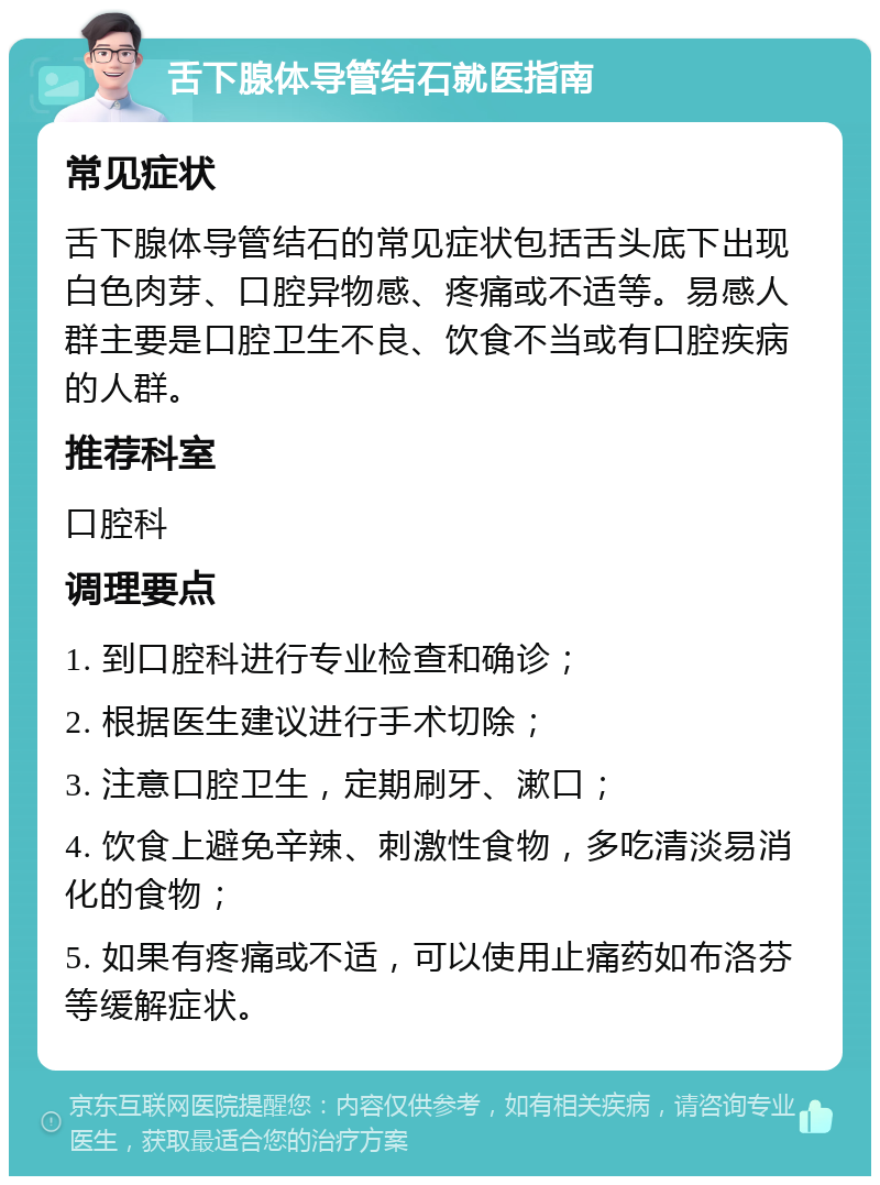 舌下腺体导管结石就医指南 常见症状 舌下腺体导管结石的常见症状包括舌头底下出现白色肉芽、口腔异物感、疼痛或不适等。易感人群主要是口腔卫生不良、饮食不当或有口腔疾病的人群。 推荐科室 口腔科 调理要点 1. 到口腔科进行专业检查和确诊； 2. 根据医生建议进行手术切除； 3. 注意口腔卫生，定期刷牙、漱口； 4. 饮食上避免辛辣、刺激性食物，多吃清淡易消化的食物； 5. 如果有疼痛或不适，可以使用止痛药如布洛芬等缓解症状。