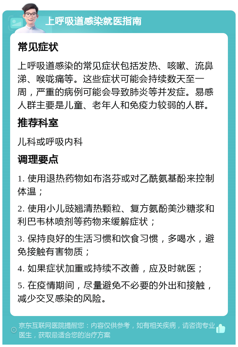 上呼吸道感染就医指南 常见症状 上呼吸道感染的常见症状包括发热、咳嗽、流鼻涕、喉咙痛等。这些症状可能会持续数天至一周，严重的病例可能会导致肺炎等并发症。易感人群主要是儿童、老年人和免疫力较弱的人群。 推荐科室 儿科或呼吸内科 调理要点 1. 使用退热药物如布洛芬或对乙酰氨基酚来控制体温； 2. 使用小儿豉翘清热颗粒、复方氨酚美沙糖浆和利巴韦林喷剂等药物来缓解症状； 3. 保持良好的生活习惯和饮食习惯，多喝水，避免接触有害物质； 4. 如果症状加重或持续不改善，应及时就医； 5. 在疫情期间，尽量避免不必要的外出和接触，减少交叉感染的风险。