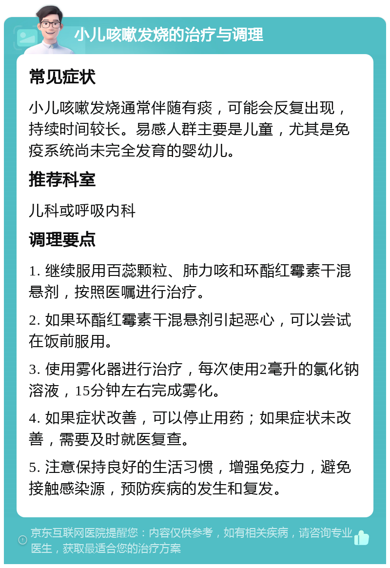 小儿咳嗽发烧的治疗与调理 常见症状 小儿咳嗽发烧通常伴随有痰，可能会反复出现，持续时间较长。易感人群主要是儿童，尤其是免疫系统尚未完全发育的婴幼儿。 推荐科室 儿科或呼吸内科 调理要点 1. 继续服用百蕊颗粒、肺力咳和环酯红霉素干混悬剂，按照医嘱进行治疗。 2. 如果环酯红霉素干混悬剂引起恶心，可以尝试在饭前服用。 3. 使用雾化器进行治疗，每次使用2毫升的氯化钠溶液，15分钟左右完成雾化。 4. 如果症状改善，可以停止用药；如果症状未改善，需要及时就医复查。 5. 注意保持良好的生活习惯，增强免疫力，避免接触感染源，预防疾病的发生和复发。