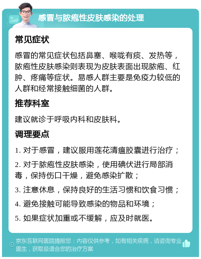 感冒与脓疱性皮肤感染的处理 常见症状 感冒的常见症状包括鼻塞、喉咙有痰、发热等，脓疱性皮肤感染则表现为皮肤表面出现脓疱、红肿、疼痛等症状。易感人群主要是免疫力较低的人群和经常接触细菌的人群。 推荐科室 建议就诊于呼吸内科和皮肤科。 调理要点 1. 对于感冒，建议服用莲花清瘟胶囊进行治疗； 2. 对于脓疱性皮肤感染，使用碘伏进行局部消毒，保持伤口干燥，避免感染扩散； 3. 注意休息，保持良好的生活习惯和饮食习惯； 4. 避免接触可能导致感染的物品和环境； 5. 如果症状加重或不缓解，应及时就医。