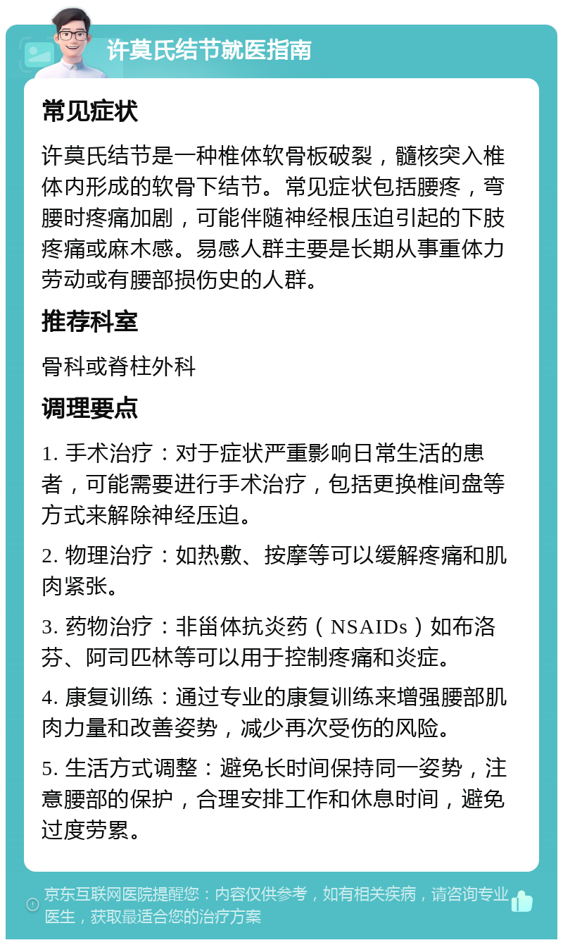 许莫氏结节就医指南 常见症状 许莫氏结节是一种椎体软骨板破裂，髓核突入椎体内形成的软骨下结节。常见症状包括腰疼，弯腰时疼痛加剧，可能伴随神经根压迫引起的下肢疼痛或麻木感。易感人群主要是长期从事重体力劳动或有腰部损伤史的人群。 推荐科室 骨科或脊柱外科 调理要点 1. 手术治疗：对于症状严重影响日常生活的患者，可能需要进行手术治疗，包括更换椎间盘等方式来解除神经压迫。 2. 物理治疗：如热敷、按摩等可以缓解疼痛和肌肉紧张。 3. 药物治疗：非甾体抗炎药（NSAIDs）如布洛芬、阿司匹林等可以用于控制疼痛和炎症。 4. 康复训练：通过专业的康复训练来增强腰部肌肉力量和改善姿势，减少再次受伤的风险。 5. 生活方式调整：避免长时间保持同一姿势，注意腰部的保护，合理安排工作和休息时间，避免过度劳累。