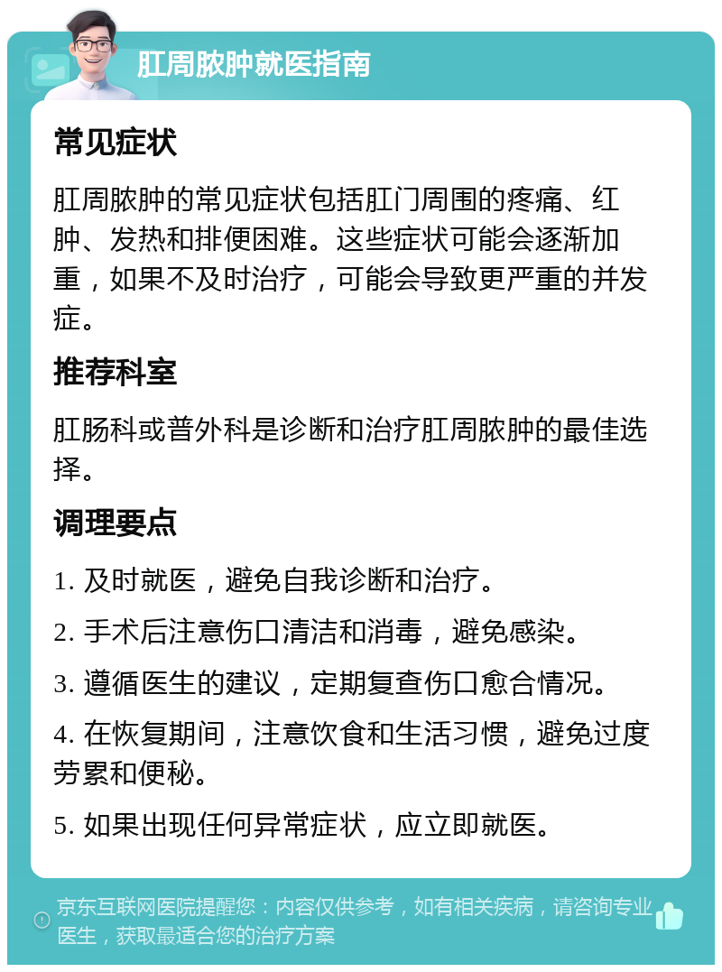 肛周脓肿就医指南 常见症状 肛周脓肿的常见症状包括肛门周围的疼痛、红肿、发热和排便困难。这些症状可能会逐渐加重，如果不及时治疗，可能会导致更严重的并发症。 推荐科室 肛肠科或普外科是诊断和治疗肛周脓肿的最佳选择。 调理要点 1. 及时就医，避免自我诊断和治疗。 2. 手术后注意伤口清洁和消毒，避免感染。 3. 遵循医生的建议，定期复查伤口愈合情况。 4. 在恢复期间，注意饮食和生活习惯，避免过度劳累和便秘。 5. 如果出现任何异常症状，应立即就医。