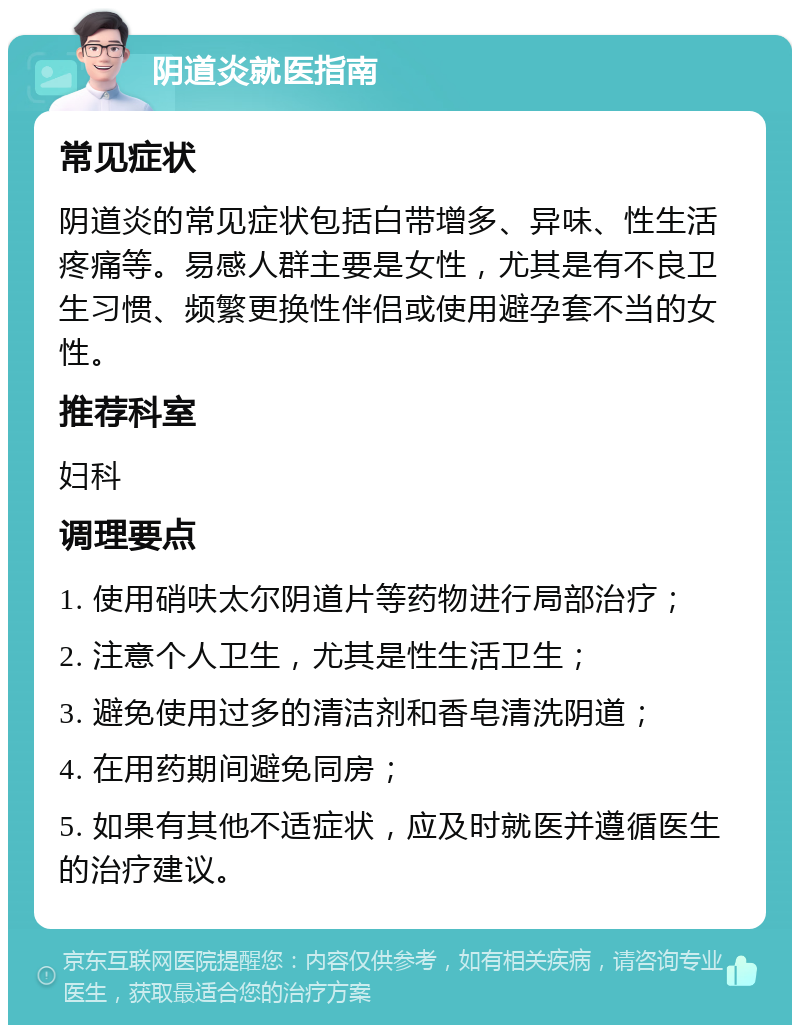 阴道炎就医指南 常见症状 阴道炎的常见症状包括白带增多、异味、性生活疼痛等。易感人群主要是女性，尤其是有不良卫生习惯、频繁更换性伴侣或使用避孕套不当的女性。 推荐科室 妇科 调理要点 1. 使用硝呋太尔阴道片等药物进行局部治疗； 2. 注意个人卫生，尤其是性生活卫生； 3. 避免使用过多的清洁剂和香皂清洗阴道； 4. 在用药期间避免同房； 5. 如果有其他不适症状，应及时就医并遵循医生的治疗建议。