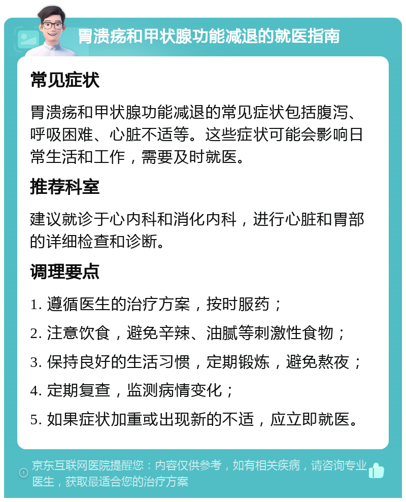 胃溃疡和甲状腺功能减退的就医指南 常见症状 胃溃疡和甲状腺功能减退的常见症状包括腹泻、呼吸困难、心脏不适等。这些症状可能会影响日常生活和工作，需要及时就医。 推荐科室 建议就诊于心内科和消化内科，进行心脏和胃部的详细检查和诊断。 调理要点 1. 遵循医生的治疗方案，按时服药； 2. 注意饮食，避免辛辣、油腻等刺激性食物； 3. 保持良好的生活习惯，定期锻炼，避免熬夜； 4. 定期复查，监测病情变化； 5. 如果症状加重或出现新的不适，应立即就医。