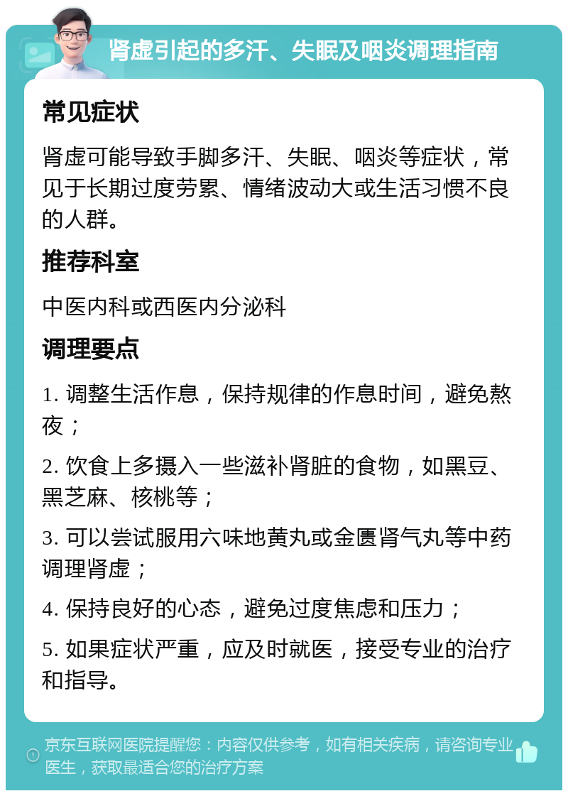 肾虚引起的多汗、失眠及咽炎调理指南 常见症状 肾虚可能导致手脚多汗、失眠、咽炎等症状，常见于长期过度劳累、情绪波动大或生活习惯不良的人群。 推荐科室 中医内科或西医内分泌科 调理要点 1. 调整生活作息，保持规律的作息时间，避免熬夜； 2. 饮食上多摄入一些滋补肾脏的食物，如黑豆、黑芝麻、核桃等； 3. 可以尝试服用六味地黄丸或金匮肾气丸等中药调理肾虚； 4. 保持良好的心态，避免过度焦虑和压力； 5. 如果症状严重，应及时就医，接受专业的治疗和指导。