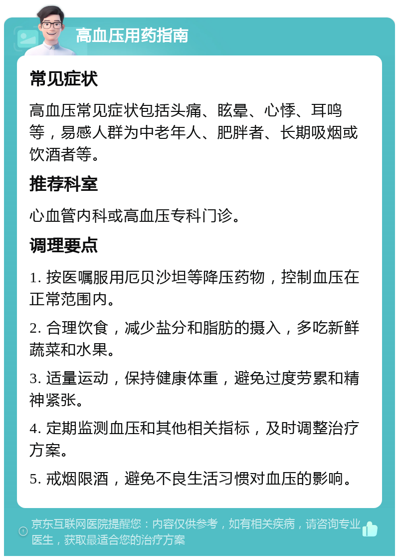 高血压用药指南 常见症状 高血压常见症状包括头痛、眩晕、心悸、耳鸣等，易感人群为中老年人、肥胖者、长期吸烟或饮酒者等。 推荐科室 心血管内科或高血压专科门诊。 调理要点 1. 按医嘱服用厄贝沙坦等降压药物，控制血压在正常范围内。 2. 合理饮食，减少盐分和脂肪的摄入，多吃新鲜蔬菜和水果。 3. 适量运动，保持健康体重，避免过度劳累和精神紧张。 4. 定期监测血压和其他相关指标，及时调整治疗方案。 5. 戒烟限酒，避免不良生活习惯对血压的影响。