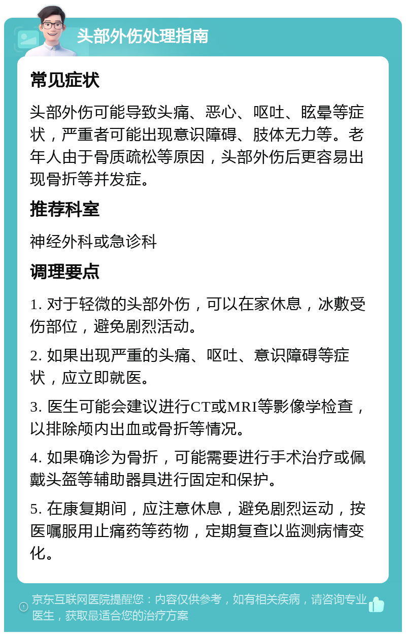 头部外伤处理指南 常见症状 头部外伤可能导致头痛、恶心、呕吐、眩晕等症状，严重者可能出现意识障碍、肢体无力等。老年人由于骨质疏松等原因，头部外伤后更容易出现骨折等并发症。 推荐科室 神经外科或急诊科 调理要点 1. 对于轻微的头部外伤，可以在家休息，冰敷受伤部位，避免剧烈活动。 2. 如果出现严重的头痛、呕吐、意识障碍等症状，应立即就医。 3. 医生可能会建议进行CT或MRI等影像学检查，以排除颅内出血或骨折等情况。 4. 如果确诊为骨折，可能需要进行手术治疗或佩戴头盔等辅助器具进行固定和保护。 5. 在康复期间，应注意休息，避免剧烈运动，按医嘱服用止痛药等药物，定期复查以监测病情变化。