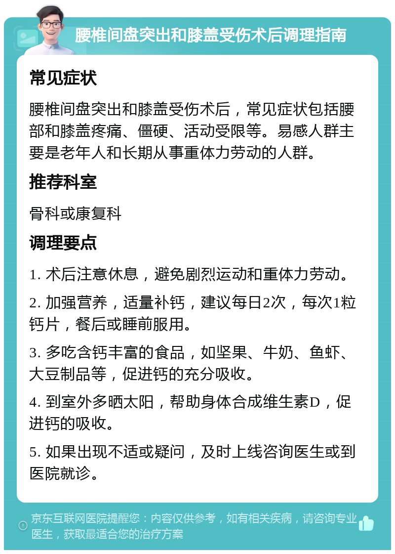 腰椎间盘突出和膝盖受伤术后调理指南 常见症状 腰椎间盘突出和膝盖受伤术后，常见症状包括腰部和膝盖疼痛、僵硬、活动受限等。易感人群主要是老年人和长期从事重体力劳动的人群。 推荐科室 骨科或康复科 调理要点 1. 术后注意休息，避免剧烈运动和重体力劳动。 2. 加强营养，适量补钙，建议每日2次，每次1粒钙片，餐后或睡前服用。 3. 多吃含钙丰富的食品，如坚果、牛奶、鱼虾、大豆制品等，促进钙的充分吸收。 4. 到室外多晒太阳，帮助身体合成维生素D，促进钙的吸收。 5. 如果出现不适或疑问，及时上线咨询医生或到医院就诊。