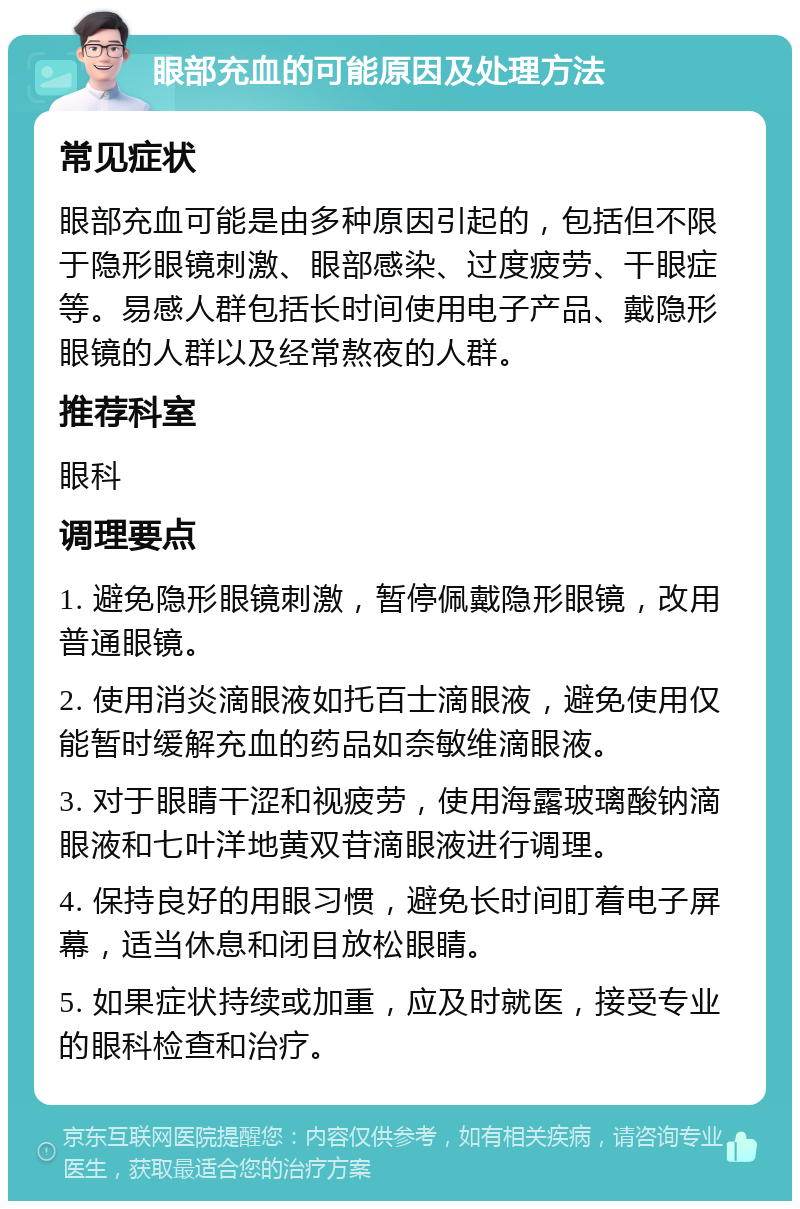 眼部充血的可能原因及处理方法 常见症状 眼部充血可能是由多种原因引起的，包括但不限于隐形眼镜刺激、眼部感染、过度疲劳、干眼症等。易感人群包括长时间使用电子产品、戴隐形眼镜的人群以及经常熬夜的人群。 推荐科室 眼科 调理要点 1. 避免隐形眼镜刺激，暂停佩戴隐形眼镜，改用普通眼镜。 2. 使用消炎滴眼液如托百士滴眼液，避免使用仅能暂时缓解充血的药品如奈敏维滴眼液。 3. 对于眼睛干涩和视疲劳，使用海露玻璃酸钠滴眼液和七叶洋地黄双苷滴眼液进行调理。 4. 保持良好的用眼习惯，避免长时间盯着电子屏幕，适当休息和闭目放松眼睛。 5. 如果症状持续或加重，应及时就医，接受专业的眼科检查和治疗。