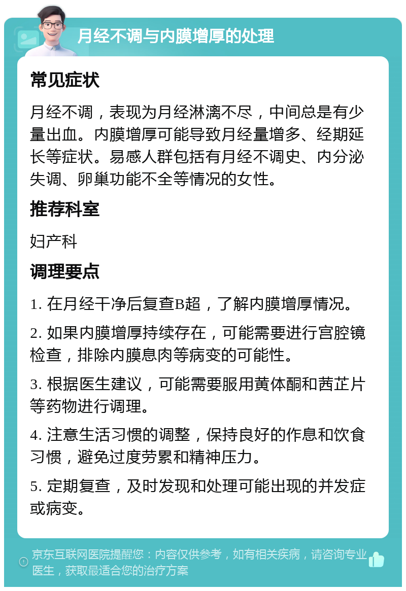 月经不调与内膜增厚的处理 常见症状 月经不调，表现为月经淋漓不尽，中间总是有少量出血。内膜增厚可能导致月经量增多、经期延长等症状。易感人群包括有月经不调史、内分泌失调、卵巢功能不全等情况的女性。 推荐科室 妇产科 调理要点 1. 在月经干净后复查B超，了解内膜增厚情况。 2. 如果内膜增厚持续存在，可能需要进行宫腔镜检查，排除内膜息肉等病变的可能性。 3. 根据医生建议，可能需要服用黄体酮和茜芷片等药物进行调理。 4. 注意生活习惯的调整，保持良好的作息和饮食习惯，避免过度劳累和精神压力。 5. 定期复查，及时发现和处理可能出现的并发症或病变。