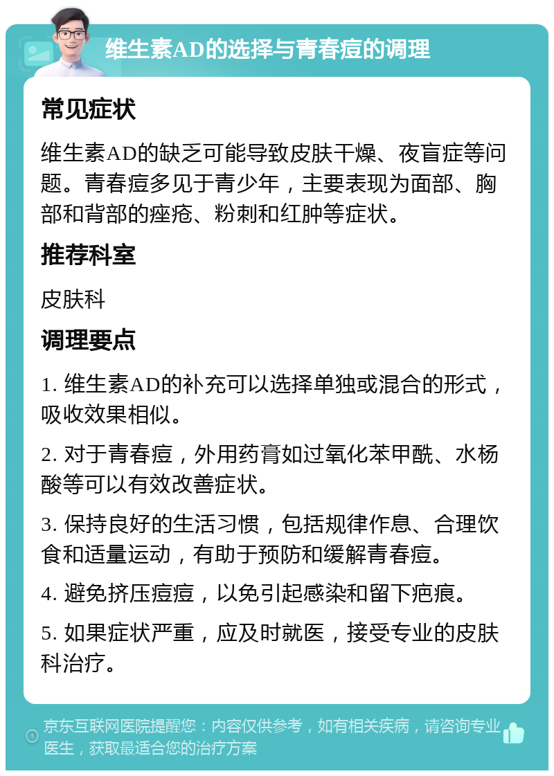 维生素AD的选择与青春痘的调理 常见症状 维生素AD的缺乏可能导致皮肤干燥、夜盲症等问题。青春痘多见于青少年，主要表现为面部、胸部和背部的痤疮、粉刺和红肿等症状。 推荐科室 皮肤科 调理要点 1. 维生素AD的补充可以选择单独或混合的形式，吸收效果相似。 2. 对于青春痘，外用药膏如过氧化苯甲酰、水杨酸等可以有效改善症状。 3. 保持良好的生活习惯，包括规律作息、合理饮食和适量运动，有助于预防和缓解青春痘。 4. 避免挤压痘痘，以免引起感染和留下疤痕。 5. 如果症状严重，应及时就医，接受专业的皮肤科治疗。