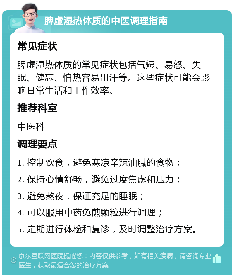 脾虚湿热体质的中医调理指南 常见症状 脾虚湿热体质的常见症状包括气短、易怒、失眠、健忘、怕热容易出汗等。这些症状可能会影响日常生活和工作效率。 推荐科室 中医科 调理要点 1. 控制饮食，避免寒凉辛辣油腻的食物； 2. 保持心情舒畅，避免过度焦虑和压力； 3. 避免熬夜，保证充足的睡眠； 4. 可以服用中药免煎颗粒进行调理； 5. 定期进行体检和复诊，及时调整治疗方案。