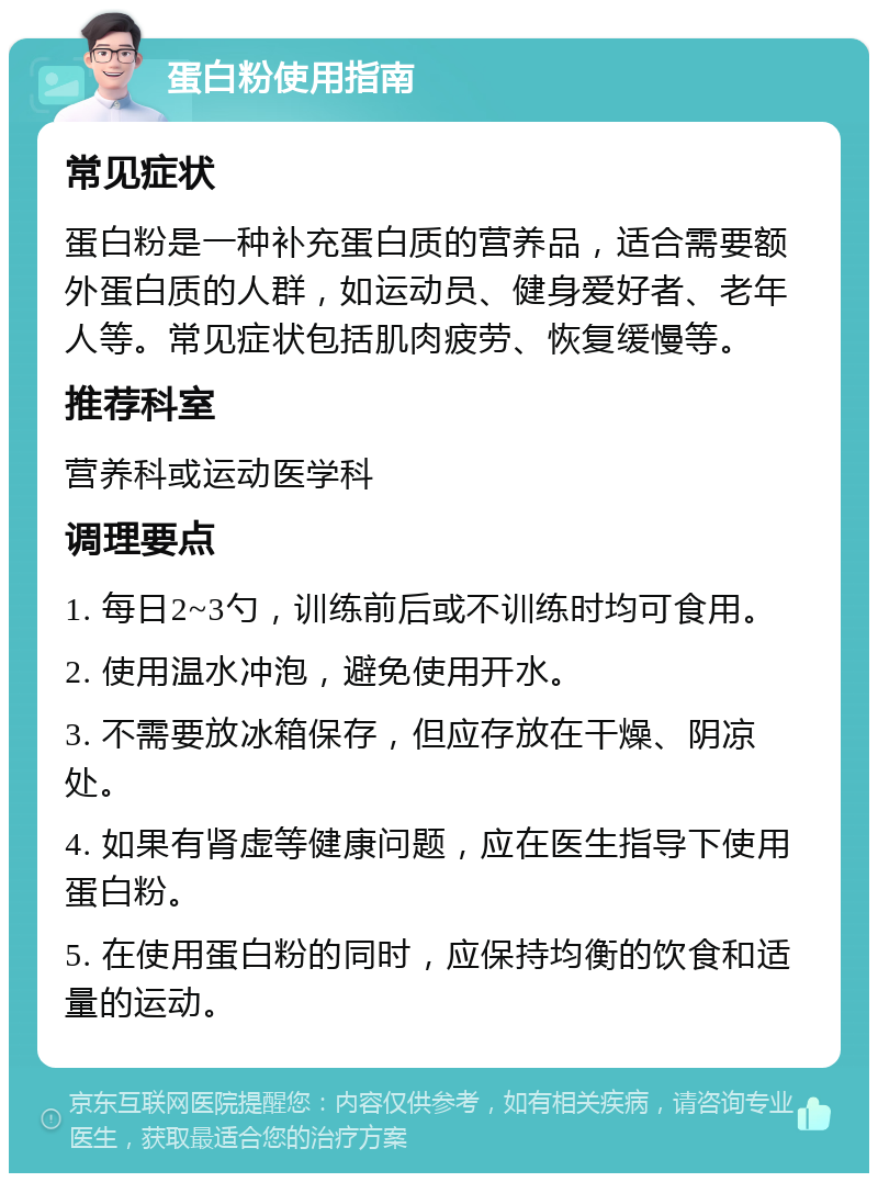 蛋白粉使用指南 常见症状 蛋白粉是一种补充蛋白质的营养品，适合需要额外蛋白质的人群，如运动员、健身爱好者、老年人等。常见症状包括肌肉疲劳、恢复缓慢等。 推荐科室 营养科或运动医学科 调理要点 1. 每日2~3勺，训练前后或不训练时均可食用。 2. 使用温水冲泡，避免使用开水。 3. 不需要放冰箱保存，但应存放在干燥、阴凉处。 4. 如果有肾虚等健康问题，应在医生指导下使用蛋白粉。 5. 在使用蛋白粉的同时，应保持均衡的饮食和适量的运动。