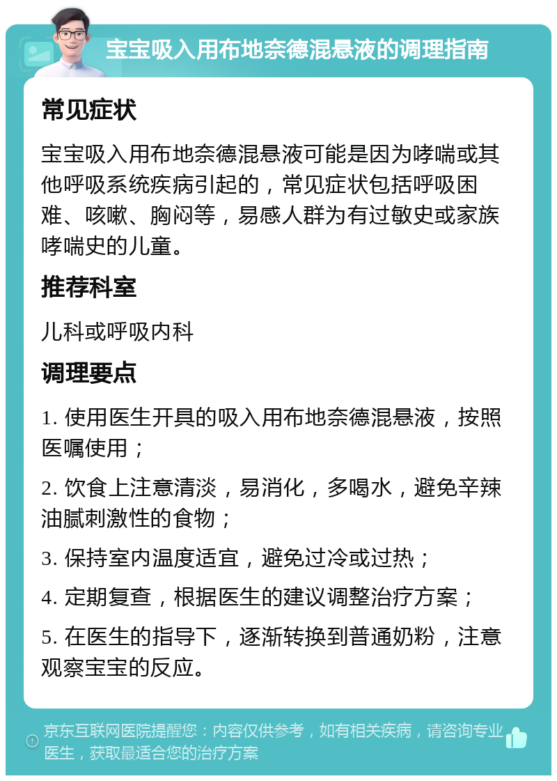 宝宝吸入用布地奈德混悬液的调理指南 常见症状 宝宝吸入用布地奈德混悬液可能是因为哮喘或其他呼吸系统疾病引起的，常见症状包括呼吸困难、咳嗽、胸闷等，易感人群为有过敏史或家族哮喘史的儿童。 推荐科室 儿科或呼吸内科 调理要点 1. 使用医生开具的吸入用布地奈德混悬液，按照医嘱使用； 2. 饮食上注意清淡，易消化，多喝水，避免辛辣油腻刺激性的食物； 3. 保持室内温度适宜，避免过冷或过热； 4. 定期复查，根据医生的建议调整治疗方案； 5. 在医生的指导下，逐渐转换到普通奶粉，注意观察宝宝的反应。