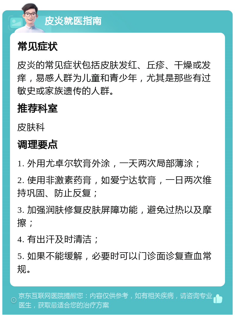 皮炎就医指南 常见症状 皮炎的常见症状包括皮肤发红、丘疹、干燥或发痒，易感人群为儿童和青少年，尤其是那些有过敏史或家族遗传的人群。 推荐科室 皮肤科 调理要点 1. 外用尤卓尔软膏外涂，一天两次局部薄涂； 2. 使用非激素药膏，如爱宁达软膏，一日两次维持巩固、防止反复； 3. 加强润肤修复皮肤屏障功能，避免过热以及摩擦； 4. 有出汗及时清洁； 5. 如果不能缓解，必要时可以门诊面诊复查血常规。