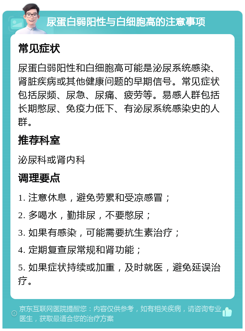 尿蛋白弱阳性与白细胞高的注意事项 常见症状 尿蛋白弱阳性和白细胞高可能是泌尿系统感染、肾脏疾病或其他健康问题的早期信号。常见症状包括尿频、尿急、尿痛、疲劳等。易感人群包括长期憋尿、免疫力低下、有泌尿系统感染史的人群。 推荐科室 泌尿科或肾内科 调理要点 1. 注意休息，避免劳累和受凉感冒； 2. 多喝水，勤排尿，不要憋尿； 3. 如果有感染，可能需要抗生素治疗； 4. 定期复查尿常规和肾功能； 5. 如果症状持续或加重，及时就医，避免延误治疗。